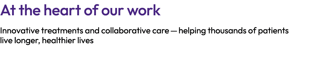 At the heart of our work Innovative treatments and collaborative care — helping thousands of patients live longer, he...