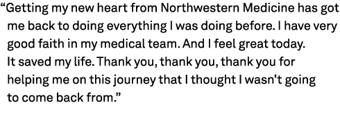 “Getting my new heart from Northwestern Medicine has got me back to doing everything I was doing before. I have very ...