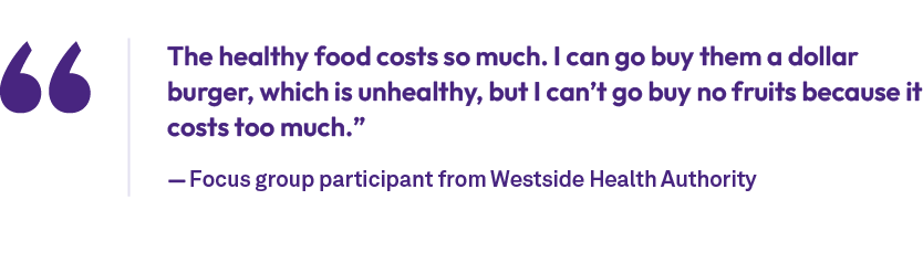 The healthy food costs so much. I can go buy them a dollar burger, which is unhealthy, but I can’t go buy no fruits b...