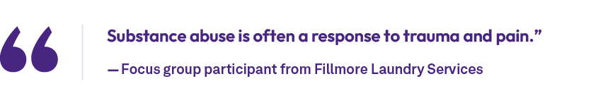Substance abuse is often a response to trauma and pain.” — Focus group participant from Fillmore Laundry Service