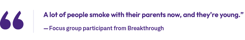 A lot of people smoke with their parents now, and they’re young.” — Focus group participant from Breakthroug