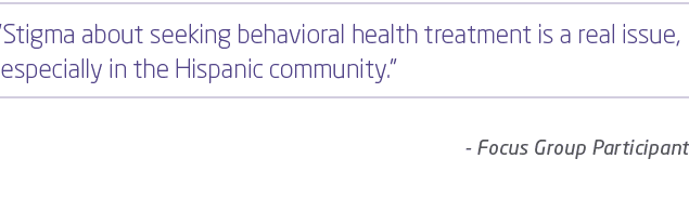 “Stigma about seeking behavioral health treatment is a real issue, especially in the Hispanic community.” Focus Group...